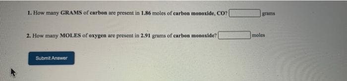 1. How many GRAMS of carbon are present in 1.86 moles of carbon monoxide, CO?
grams
2. How many MOLES of oxygen are present in 2.91 grams of carbon monoxide?
moles
Submit Answer
