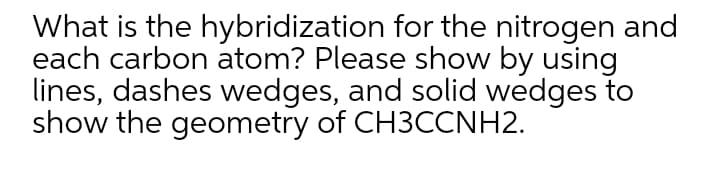 What is the hybridization for the nitrogen and
each carbon atom? Please show by using
lines, dashes wedges, and solid wedges to
show the geometry of CH3CCNH2.
