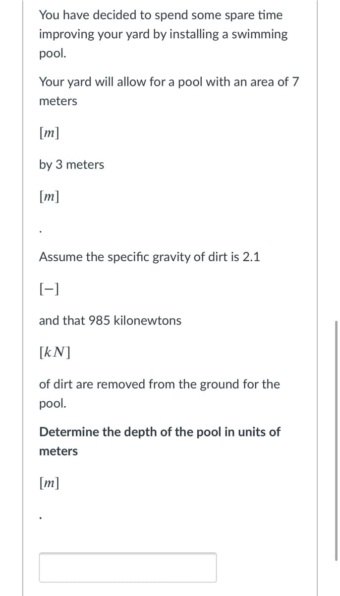 You have decided to spend some spare time
improving your yard by installing a swimming
pool.
Your yard will allow for a pool with an area of 7
meters
[m]
by 3 meters
[m]
Assume the specific gravity of dirt is 2.1
[-]
and that 985 kilonewtons
[kN]
of dirt are removed from the ground for the
pool.
Determine the depth of the pool in units of
meters
[m]
