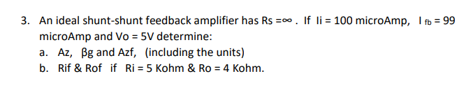 3. An ideal shunt-shunt feedback amplifier has Rs =∞. If li= 100 microAmp, I fb = 99
microAmp and Vo = 5V determine:
a. Az, Bg and Azf, (including the units)
b. Rif & Rof if Ri= 5 Kohm & Ro = 4 Kohm.