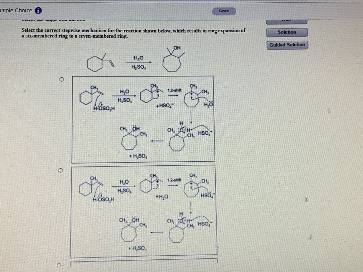 ultiple Cholce O
Saved
Select the correct stepwise mechanism for the reaction shown below, which results in ring expansion of
a six-membered ring to a seven-membered ring.
Solution
Guided Solution
OH
H20
*os H
CH,
CH,
CH,
1,2-shift
H,O
H,SO,
+HSO,
H-OSO,H
H.
CH, OH
CH,
CH, 0 H-
CH,
HSO,
+ H,SO,
CH
CH
CH,
CH,
1,2-shift
H,O
H,SO,
+H,0
HSÖ,
H.
CH, OH
CH,
CH, 0 H-
CH, HSO,
+ H,SO,

