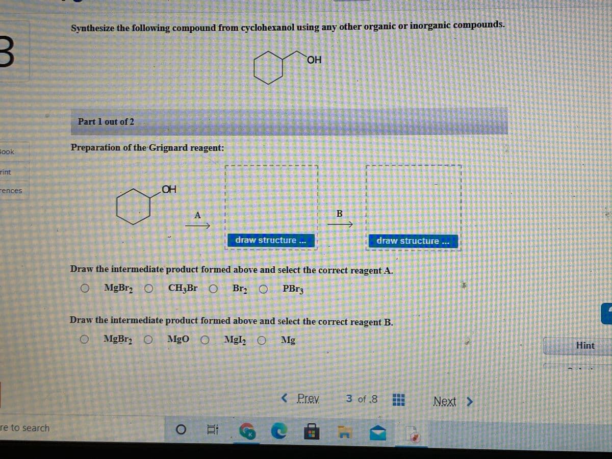 Synthesize the following compound from cyclohexanol using any other organic or inorganic compounds.
HO.
Part 1 out of 2
Preparation of the Grignard reagent:
Book
rint
rences
OH
draw structure ...
draw structure...
Draw the intermediate product formed above and select the correct reagent A.
O MgBr, O
CH;Br O
Brz
PB13
Draw the intermediate product formed above and select the correct reagent B.
O MgBr O Mgo O
O Mgl, O Mg
Hint
Prev
3 of .8
Next >
re to search
