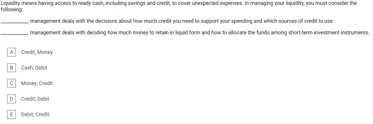 Liquidity means having access to ready cash, including savings and credit, to cover unexpected expenses. In managing your liquidity, you must consider the
following:
management deals with the decisions about how much credit you need to support your spending and which sources of credit to use.
management deals with deciding how much money to retain in liquid form and how to allocate the funds among short-term investment instruments.
A
Credit; Money
B
Cash; Debit
C
Money; Credit
D
Credit; Debit
Debit; Credit
