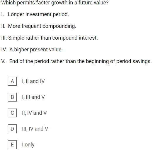 Which permits faster growth in a future value?
1. Longer investment period.
II. More frequent compounding.
III. Simple rather than compound interest.
IV. A higher present value.
V. End of the period rather than the beginning of period savings.
A I, Il and IV
I, III and V
II, IV and V
III, IV and V
E
I only
