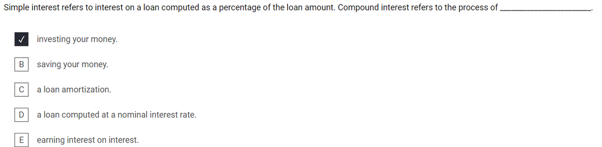 Simple interest refers to interest on a loan computed as a percentage of the loan amount. Compound interest refers to the process of,
investing your money.
saving your money.
C
a loan amortization.
a loan computed at a nominal interest rate.
E
earning interest on interest.
