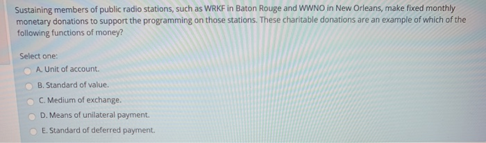 Sustaining members of public radio stations, such as WRKF in Baton Rouge and WWNO in New Orleans, make fixed monthly
monetary donations to support the programming on those stations. These charitable donations are an example of which of the
following functions of money?
Select one:
A. Unit of account.
B. Standard of value.
C. Medium of exchange.
D. Means of unilateral payment.
E. Standard of deferred payment.
