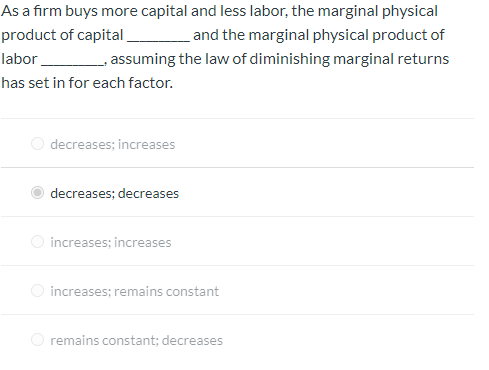 As a firm buys more capital and less labor, the marginal physical
_____and the marginal physical product of
product of capital
labor
_____, assuming the law of diminishing marginal returns
has set in for each factor.
decreases; increases
decreases; decreases
increases; increases
increases; remains constant
remains constant; decreases