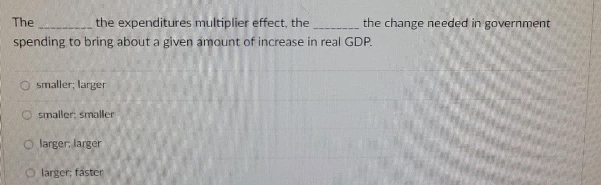 The
the expenditures multiplier effect, the
spending to bring about a given amount of increase in real GDP.
smaller; larger
smaller: smaller
larger: larger
larger: faster
the change needed in government