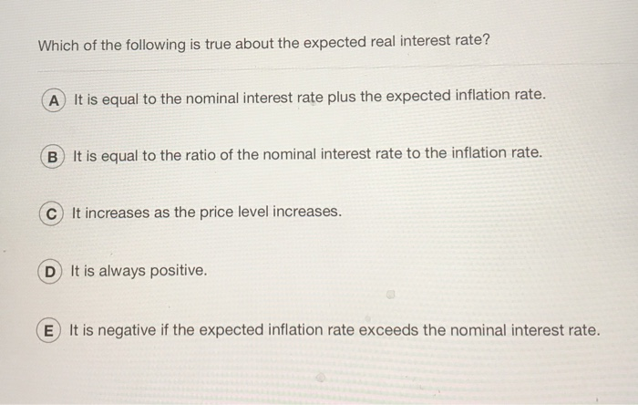 Which of the following is true about the expected real interest rate?
A) It is equal to the nominal interest rate plus the expected inflation rate.
B) It is equal to the ratio of the nominal interest rate to the inflation rate.
It increases as the price level increases.
D) It is always positive.
E It is negative if the expected inflation rate exceeds the nominal interest rate.