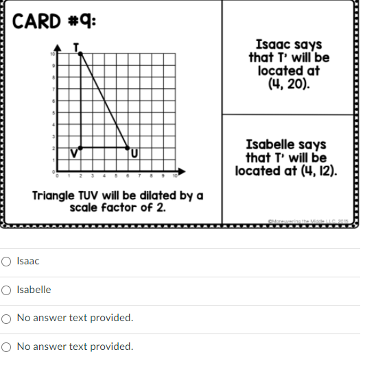 CARD #q:
Isaac says
that T' will be
located at
(4, 20).
Isabelle says
that T' will be
located at (4, 12).
Triangle TUV will be dilated by a
scale factor of 2.
O Isaac
O Isabelle
O No answer text provided.
O No answer text provided.
