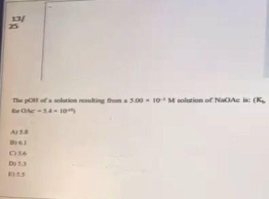 13/
25
The poit of a solution resulting from a 5.00 10³ M solution of NaOAc is: (K₂
for OAC -5.4 - 10")
A158
B) KI
C56
D) 53
E155