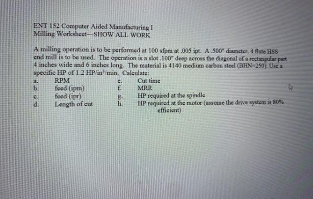 ENT 152 Computer Aided Manufacturing I
Milling Worksheet-SHOW ALL WORK
A milling operation is to be performed at 100 sfpm at .005 ipt. A 500" diameter, 4 flute HSs
end mill is to be used. The operation is a slot .100" deep across the diagonal of a rectangular part
4 inches wide and 6 inches long. The material is 4140 medium carbon steel (BHN-250). Use a
specific HP of 1.2 HP/in/min. Calculate:
RPM
feed (ipm)
feed (ipr)
Length of cut
Cut time
MRR
a.
c.
b.
f.
HP required at the spindle
HP required at the motor (assume the drive system is 809%
efficient)
C.
d.
h.
