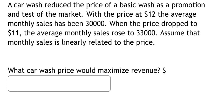 A car wash reduced the price of a basic wash as a promotion
and test of the market. With the price at $12 the average
monthly sales has been 30000. When the price dropped to
$11, the average monthly sales rose to 33000. Assume that
monthly sales is linearly related to the price.
What car wash price would maximize revenue? $
