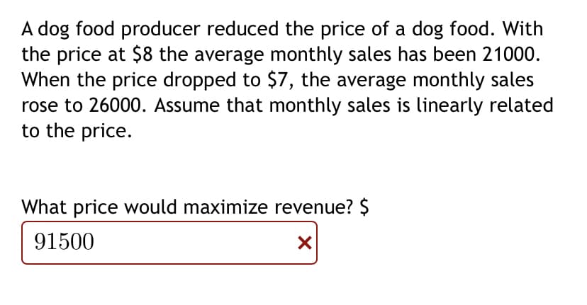 A dog food producer reduced the price of a dog food. With
the price at $8 the average monthly sales has been 21000.
When the price dropped to $7, the average monthly sales
rose to 26000. Assume that monthly sales is linearly related
to the price.
What price would maximize revenue? $
91500
