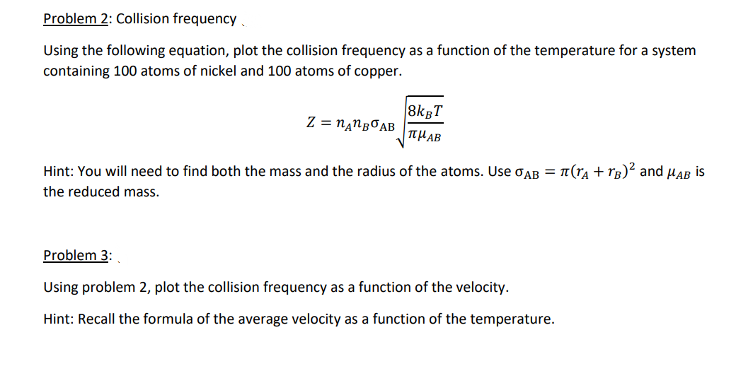 Problem 2: Collision frequency
Using the following equation, plot the collision frequency as a function of the temperature for a system
containing 100 atoms of nickel and 100 atoms of copper.
8kgT
Z = N‚NBOAB
TTHAB
Hint: You will need to find both the mass and the radius of the atoms. Use oAB = n(ra + rg)² and µAB is
the reduced mass.
