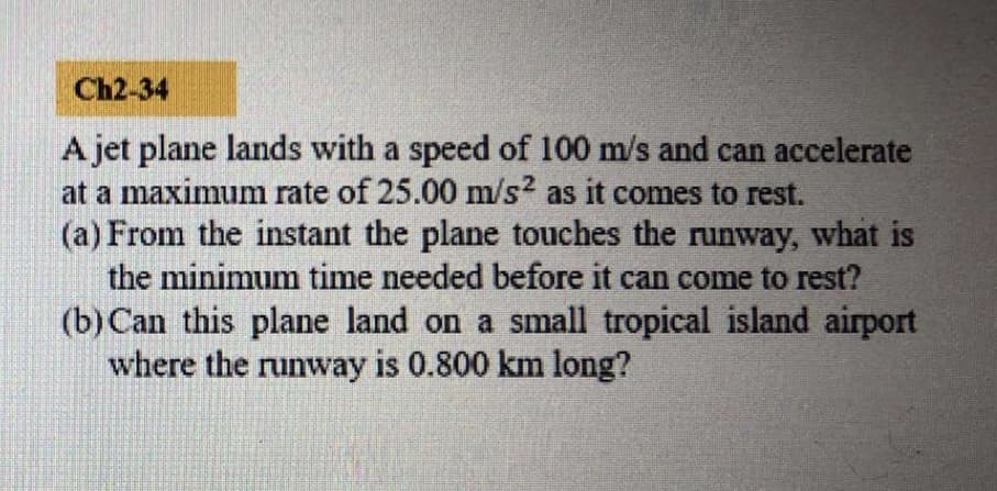 A jet plane lands with a speed of 100 m/s and can accelerate
at a maximum rate of 25.00 m/s2 as it comes to rest.
(a) From the instant the plane touches the runway, what is
the minimum time needed before it can come to rest?
(b) Can this plane land on a small tropical island airport
where the runway is 0.800 km long?
