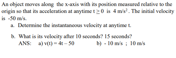 An object moves along the x-axis with its position measured relative to the
origin so that its acceleration at anytime t>0 is 4 m/s? . The initial velocity
is -50 m/s.
a. Determine the instantaneous velocity at anytime t.
b. What is its velocity after 10 seconds? 15 seconds?
ANS: a) v(t) = 4t – 50
b) - 10 m/s ; 10 m/s
