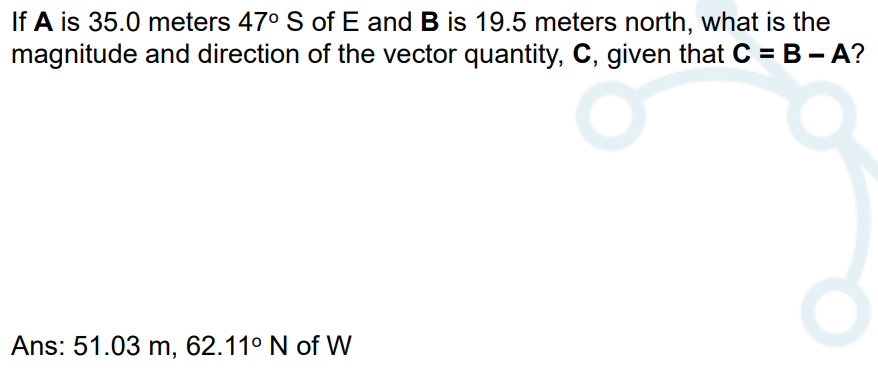 If A is 35.0 meters 47° S of E and B is 19.5 meters north, what is the
magnitude and direction of the vector quantity, C, given that C = B - A?

