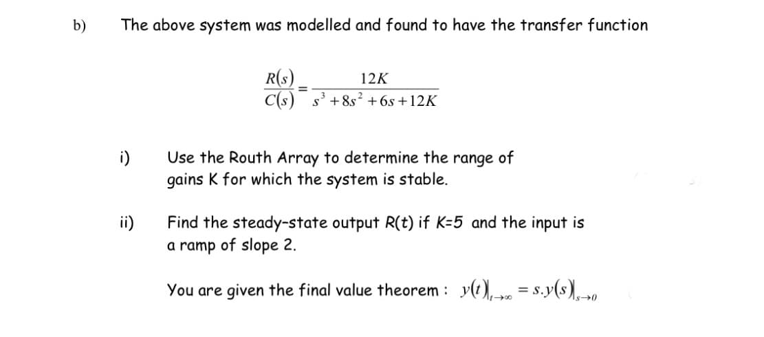 b)
The above system was modelled and found to have the transfer function
R(s).
C(s) s' +8s² +6s +12K
12K
%3D
i)
Use the Routh Array to determine the range of
gains K for which the system is stable.
Find the steady-state output R(t) if K=5 and the input is
a ramp of slope 2.
ii)
You are given the final value theorem :
