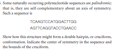 . Some naturally occurring polynucleotide sequences are palindromic;
that is, they are self-complementary about an axis of symmetry.
Such a sequence is
TCAAGTCCATGGACTTGG
AGTTCAGGTACCTGAACC
Show how this structure might form a double hairpin, or cruciform,
conformation. Indicate the center of symmetry in the sequence and
the bounds of the cruciform.

