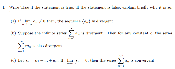 I. Write True if the statement is true. If the statement is false, explain briefly why it is so.
(a) If lim an +0 then, the sequence {an} is divergent.
(b) Suppose the infinite series an is divergent. Then for any constant c, the series
n=1
can is also divergent.
n=1
(c) Let s, = a1+.. + an: If lim s, = 0, then the series >an is convergent.
n++00
n=1
