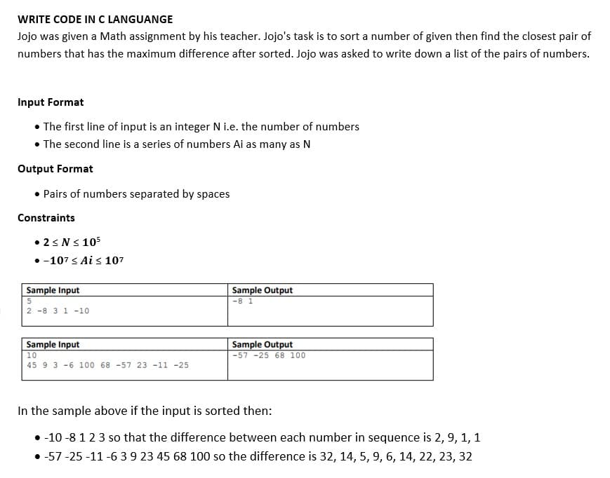 WRITE CODE IN C LANGUANGE
Jojo was given a Math assignment by his teacher. Jojo's task is to sort a number of given then find the closest pair of
numbers that has the maximum difference after sorted. Jojo was asked to write down a list of the pairs of numbers.
Input Format
• The first line of input is an integer N i.e. the number of numbers
• The second line is a series of numbers Ai as many as N
Output Format
• Pairs of numbers separated by spaces
Constraints
•25NS 105
• -107 < Ai s 107
Sample Input
Sample Output
-8 1
2 -8 3 1-10
Sample Input
10
Sample Output
-57 -25 68 100
45 9 3 -6 100 68 -57 23 -11 -25
In the sample above if the input is sorted then:
• -10 -8 123 so that the difference between each number in sequence is 2, 9, 1, 1
• -57 -25 -11 -6 39 23 45 68 100 so the difference is 32, 14, 5, 9, 6, 14, 22, 23, 32
