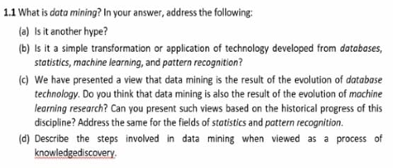 1.1 What is data mining? In your answer, address the following:
(a) Is it another hype?
(b) Is it a simple transformation or application of technology developed from databases,
statistics, machine learning, and pattern recognition?
(c) We have presented a view that data mining is the result of the evolution of database
technology. Do you think that data mining is also the result of the evolution of machine
learning research? Can you present such views based on the historical progress of this
discipline? Address the same for the fields of statistics and pattern recognition.
(d) Describe the steps involved in data mining when viewed as a process of
knowledgediscovery.
