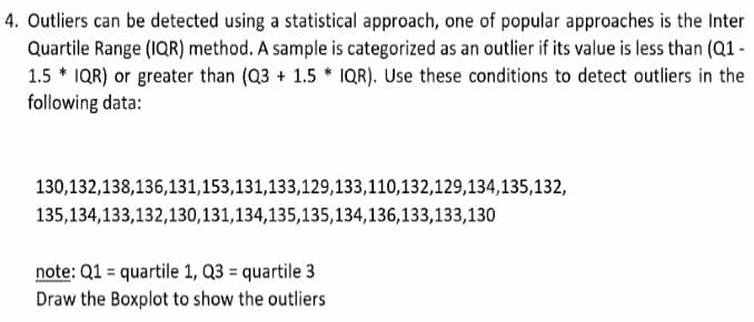 4. Outliers can be detected using a statistical approach, one of popular approaches is the Inter
Quartile Range (IQR) method. A sample is categorized as an outlier if its value is less than (Q1 -
1.5 * IQR) or greater than (Q3 + 1.5 * 1QR). Use these conditions to detect outliers in the
following data:
130,132,138,136,131,153,131,133,129,133,110,132,129,134,135,132,
135,134,133,132,130,131,134,135,135,134,136,133,133,130
note: Q1 = quartile 1, Q3 = quartile 3
Draw the Boxplot to show the outliers
%3D
