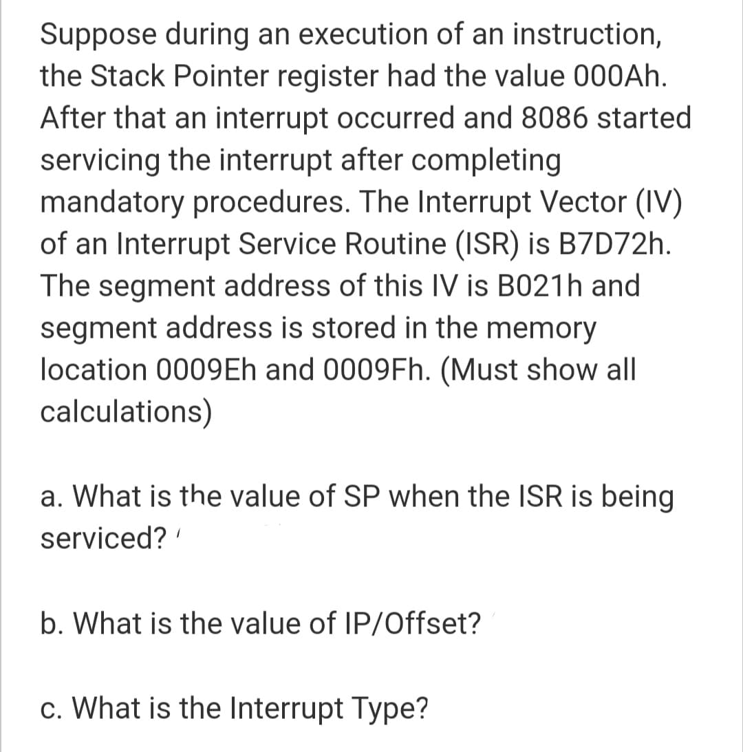 Suppose during an execution of an instruction,
the Stack Pointer register had the value 000AH.
After that an interrupt occurred and 8086 started
servicing the interrupt after completing
mandatory procedures. The Interrupt Vector (IV)
of an Interrupt Service Routine (ISR) is B7D72h.
The segment address of this IV is B021h and
segment address is stored in the memory
location 0009Eh and 0009FH. (Must show all
calculations)
a. What is the value of SP when the ISR is being
serviced?
b. What is the value of IP/Offset?
c. What is the Interrupt Type?
