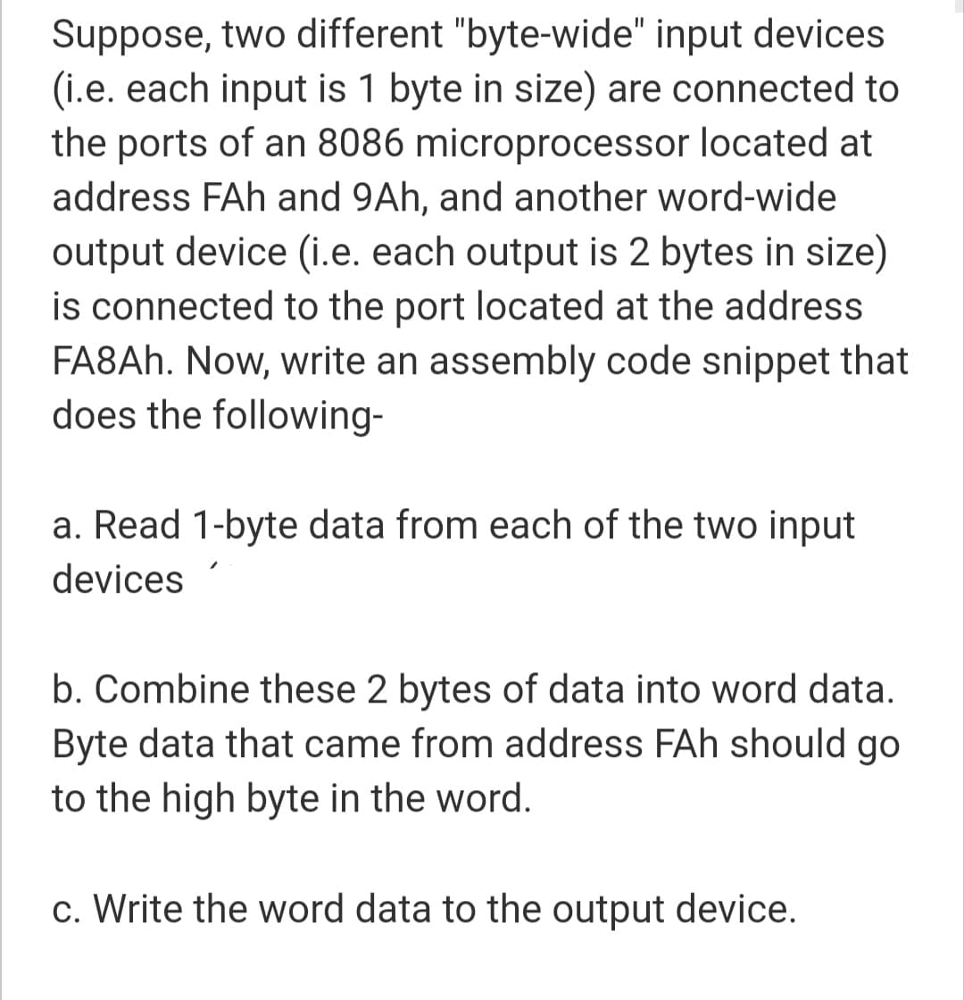 Suppose, two different "byte-wide" input devices
(i.e. each input is 1 byte in size) are connected to
the ports of an 8086 microprocessor located at
address FAh and 9Ah, and another word-wide
output device (i.e. each output is 2 bytes in size)
is connected to the port located at the address
FA8AH. Now, write an assembly code snippet that
does the following-
a. Read 1-byte data from each of the two input
devices
b. Combine these 2 bytes of data into word data.
Byte data that came from address FAh should go
to the high byte in the word.
c. Write the word data to the output device.
