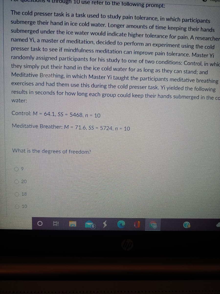 4 LhPough 10 use refer to the following prompt:
The cold presser task is a task used to study pain tolerance, in which participants
submerge their hand in ice cold water. Longer amounts of time keeping their hands
submerged under the ice water would indicate higher tolerance for pain. A researcher
named Yi, a master of meditation, decided to perform an experiment using the cold
presser task to see if mindfulness meditation can improve pain tolerance. Master Yi
randomly assigned participants for his study to one of two conditions: Control, in whic
they simply put their hand in the ice cold water for as long as they can stand; and
Meditative Breathing, in which Master Yi taught the participants meditative breathing
exercises and had them use this during the cold presser task. Yi yielded the following
results in seconds for how long each group could keep their hands submerged in the cO
water:
Control: M = 64.1, SS = 5468, n- 10
Meditative Breather: M - 71.6. SS - 5724,n-10
What is the degrees of freedom?
/20
18
10
