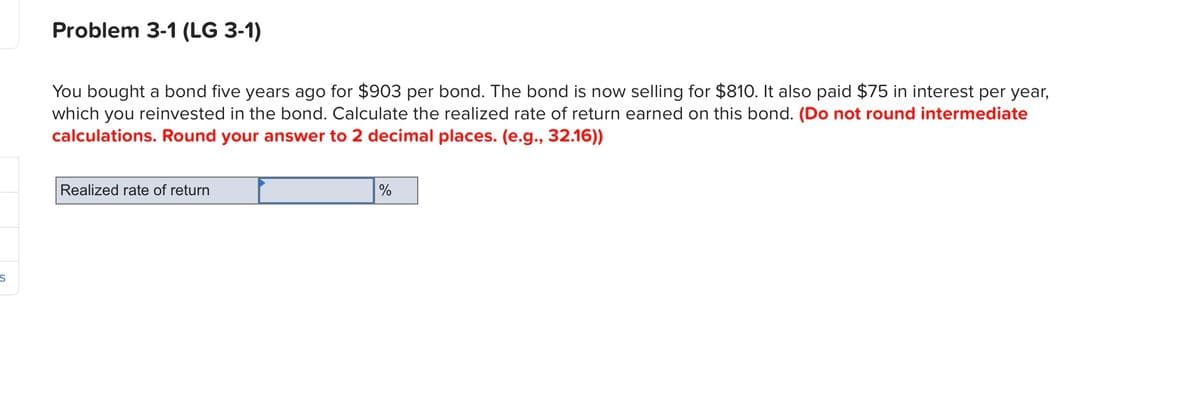 Problem 3-1 (LG 3-1)
You bought a bond five years ago for $903 per bond. The bond is now selling for $810. It also paid $75 in interest per year,
which you reinvested in the bond. Calculate the realized rate of return earned on this bond. (Do not round intermediate
calculations. Round your answer to 2 decimal places. (e.g., 32.16))
Realized rate of return
%
