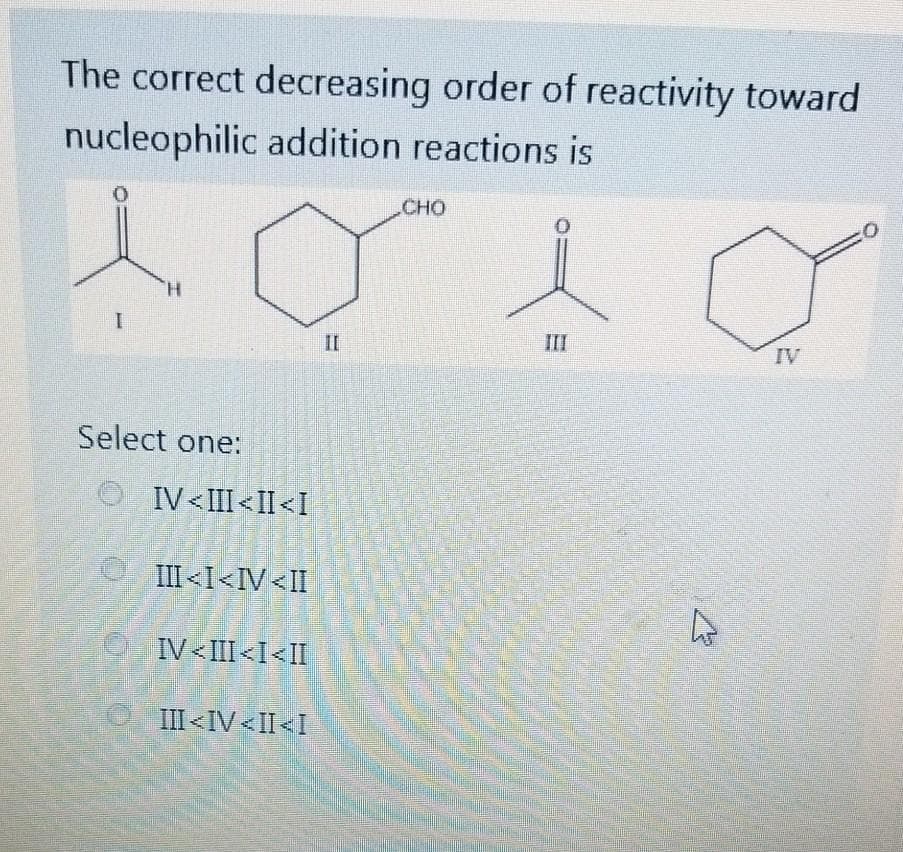 The correct decreasing order of reactivity toward
nucleophilic addition reactions is
CHO
II
III
IV
Select one:
IV<III<II<I
III<I<IV<II
IV <III<I<II
III<IV<II<I
