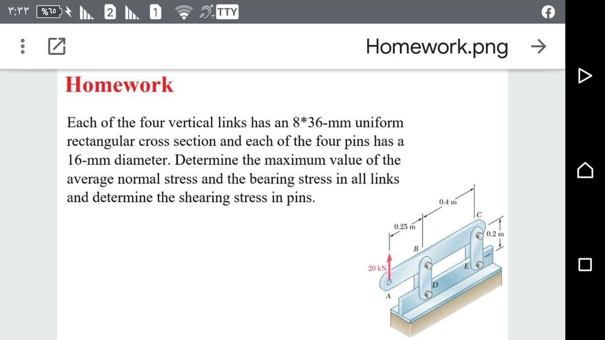 TTY
Homework.png →
Homework
D
Each of the four vertical links has an 8*36-mm uniform
rectangular cross section and each of the four pins has a
16-mm diameter. Determine the maximum value of the
average normal stress and the bearing stress in all links
and determine the shearing stress in pins.
0.4 m
C
0.25 m
0.2 m
B
20 kN
A
