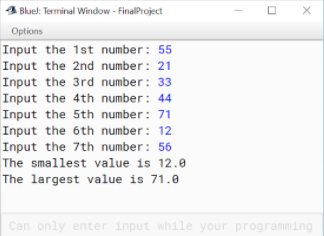 Bluel: Terminal Window - FinalProject
Options
Input the 1st number: 55
Input the 2nd number: 21
Input the 3rd number: 33
Input the 4th number: 44
Input the 5th number: 71
Input the 6th number: 12
Input the 7th number: 56
The smallest value is 12.8
The largest value is 71.0
Can only enter input while your programming
