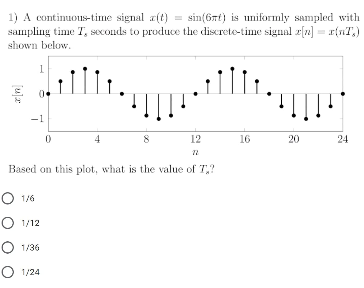 1) A continuous-time signal x(t) = sin(6rt) is uniformly sampled with
sampling time T, seconds to produce the discrete-time signal x[n] = x(nT,)
shown below.
1
-1
4
8
12
16
24
Based on this plot, what is the value of T,?
O 1/6
O 1/12
O 1/36
O 1/24
20
[u]x
