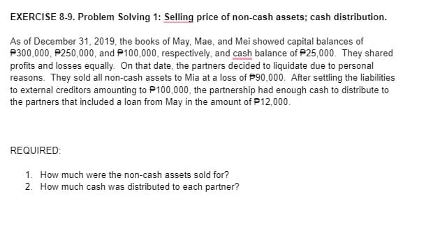 EXERCISE 8-9. Problem Solving 1: Selling price of non-cash assets; cash distribution.
As of December 31, 2019, the books of May, Mae, and Mei showed capital balances of
P300,000, P250,000, and P100,000, respectively, and cash balance of P25,000. They shared
profits and losses equally. On that date, the partners decided to liquidate due to personal
reasons. They sold all non-cash assets to Mia at a loss of P90,000. After settling the liabilities
to external creditors amounting to P100,000, the partnership had enough cash to distribute to
the partners that included a loan from May in the amount of P12,000.
REQUIRED:
1. How much were the non-cash assets sold for?
2. How much cash was distributed to each partner?

