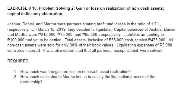 EXERCISE 8-10. Problem Solving 2: Gain or loss on realization of non-cash assets;
capital deficiency absorption.
Joshua, Daniel, and Martha were partners sharing profit and losses in the ratio of 1:2:1,
respectively. On March 15, 2019, they decided to liquidate. Capital balances of Joshua, Daniel,
and Martha were P215,000, P75,000, and P85,000, respectively. Liabilities amounting to
P100,000 had yet to be settled. Total assets, inclusive of P35,000 cash, totaled P475,000. All
non-cash assets were sold for only 30% of their book values. Liquidating expenses of P5,000
were also incurred. It was also determined that all partners, except Daniel, were solvent.
REQUIRED:
1. How much was the gain or loss on non-cash asset realization?
2. How much cash should Martha infuse to satisfy the liquidation process of the
partnership?
