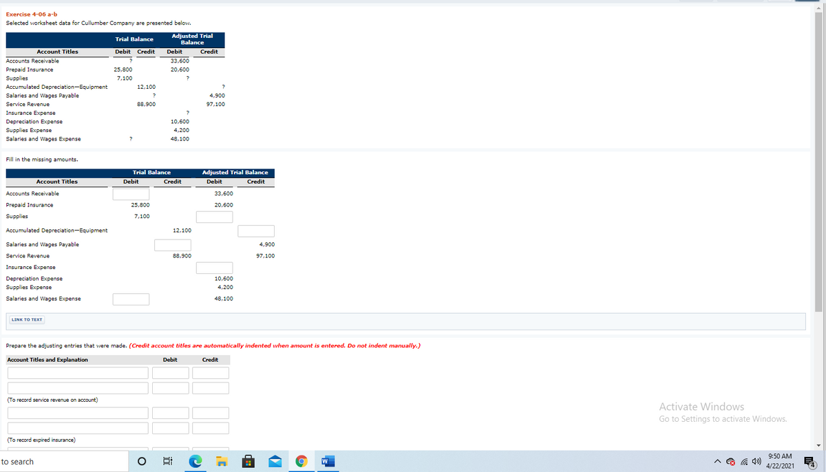 Exercise 4-06 a-b
Selected worksheet data for Cullumber Company are presented below.
Adjusted Trial
Trial Balance
Balance
Account Titles
Debit Credit
Debit
Credit
Accounts Receivable
?
33,600
Prepaid Insurance
25,800
20,600
Supplies
7,100
Accumulated Depreciation-Equipment
12,100
Salaries and Wages Payable
4,900
Service Revenue
88,900
97,100
Insurance Expense
?
Depreciation Expense
10,600
Supplies Expense
Salaries and Wages Expense
4,200
48,100
Fill in the missing amounts.
Trial Balance
Adjusted Trial Balance
Credit
Account Titles
Debit
Credit
Debit
Accounts Receivable
33,600
Prepaid Insurance
25,800
20,600
Supplies
7,100
Accumulated Depreciation-Equipment
12,100
Salaries and Wages Payable
4,900
Service Revenue
88,900
97,100
Insurance Expense
Depreciation Expense
10,600
Supplies Expense
4,200
Salaries and Wages Expense
48,100
LINK TO TEXТ
Prepare the adjusting entries that were made. (Credit account titles are automatically indented when amount is entered. Do not indent manually.)
Account Titles and Explanation
Debit
Credit
(To record service revenue on account)
Activate Windows
Go to Settings to activate Windows.
(To record expired insurance)
9:50 AM
to search
W
4/22/2021
