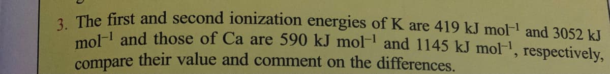 2. The first and second ionization energies of K are 419 kJ mol and 3052 k.
mol and those of Ca are 590 kJ mol- and 1145 kJ mol.
compare their value and comment on the differences.
respectively,
