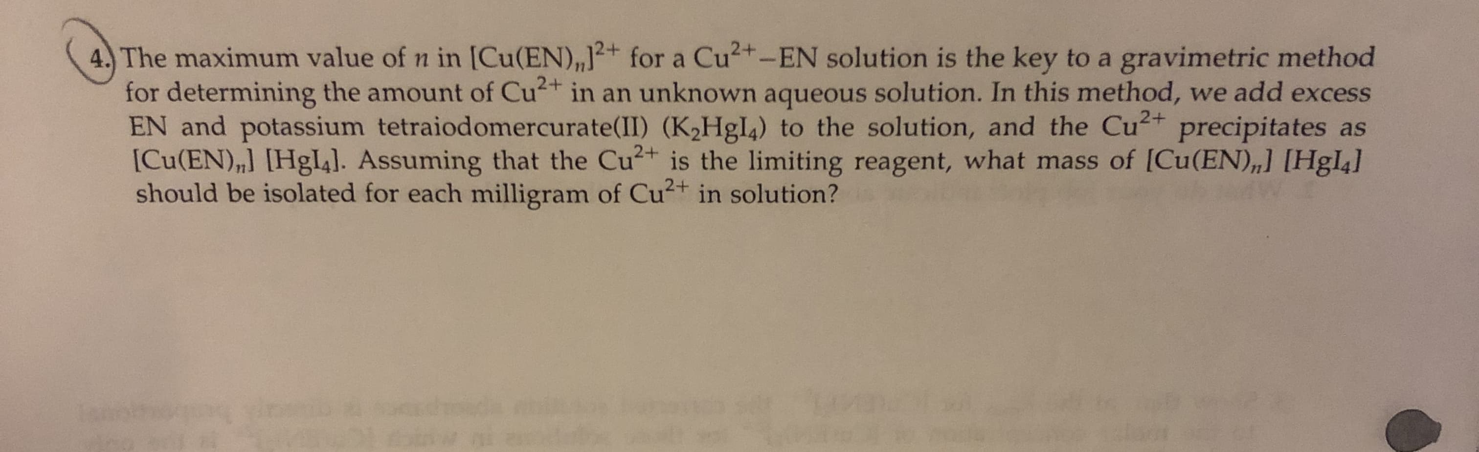4. The maximum value of n in [Cu(EN),,J for a Cu2+-EN solution is the key to a gravimetric method
for determining the amount of Cu in an unknown aqueous solution. In this method, we add excess
EN and potassium tetraiodomercurate(II) (K2H8I4) to the solution, and the Cu precipitates as
[Cu(EN),] [Hgl4]. Assuming that the Cu is the limiting reagent, what mass of [Cu(EN),] [Hgl4]
should be isolated for each milligram of Cu2 in solution?
+
2+
2+
