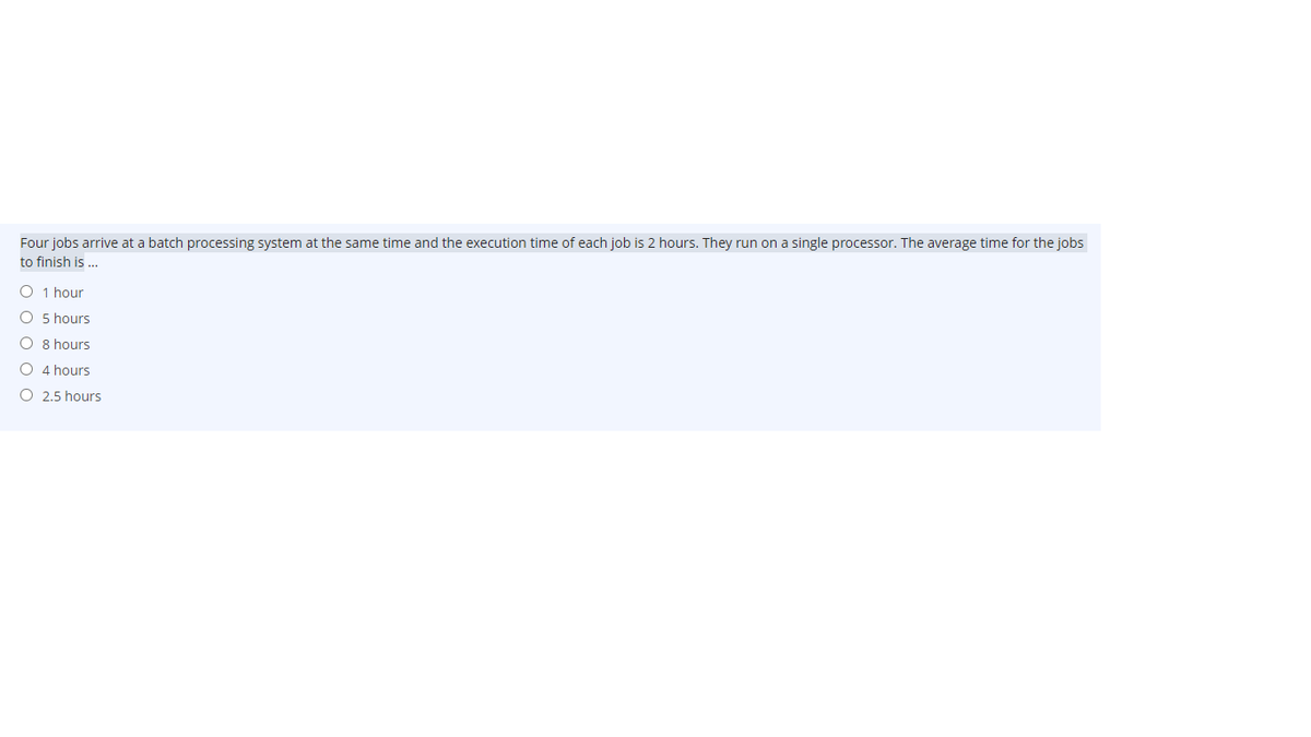 Four jobs arrive at a batch processing system at the same time and the execution time of each job is 2 hours. They run on a single processor. The average time for the jobs
to finish is ..
O 1 hour
O 5 hours
O 8 hours
O 4 hours
O 2.5 hours
