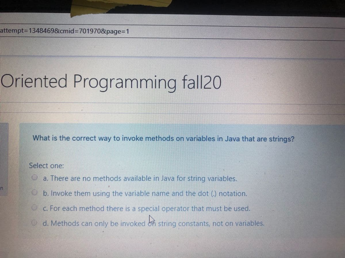 attempt3D1348469&cmid%3D701970&page%3D1
Oriented
Programming fall20
What is the correct way to invoke methods on variables in Java that are strings?
Select one:
a. There are no methods available in Java for string variables.
b. Invoke them using the variable name and the dot (0 notation,
c. For each method there is a special operator that must be used.
d. Methods can only be invoked string constants. not on varlables
