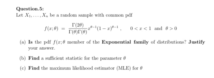 Question.5:
Let X1,..., X, be a random sample with common pdf
I(20)
T(0)r(0)*
0-1(1 – x)º-1, 0<x<1 and 0 > 0
f(x; 0)
(a) Is the pdf f(x; 0 member of the Exponential family of distributions? Justify
your answer.
(b) Find a sufficient statistic for the parameter 0
(c) Find the maximum likelihood estimator (MLE) for 0
