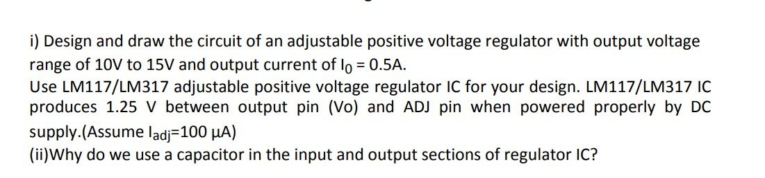 i) Design and draw the circuit of an adjustable positive voltage regulator with output voltage
range of 10V to 15V and output current of Io = 0.5A.
Use LM117/LM317 adjustable positive voltage regulator IC for your design. LM117/LM317 IC
produces 1.25 V between output pin (Vo) and ADJ pin when powered properly by DC
supply.(Assume ladj=100 µA)
(ii)Why do we use a capacitor in the input and output sections of regulator lC?
