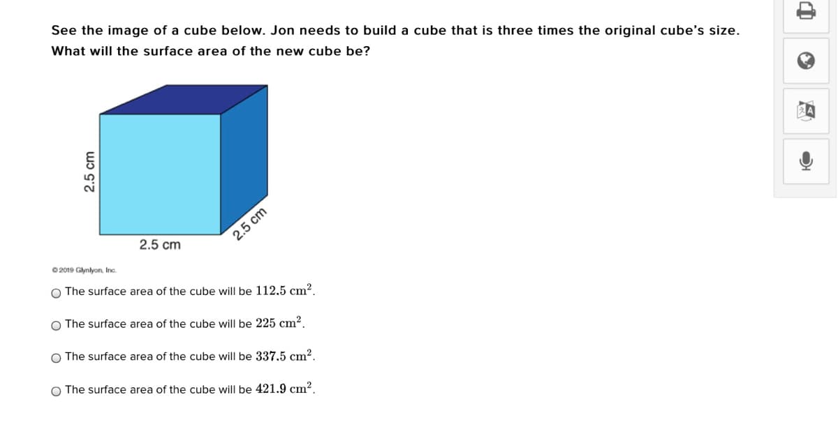 See the image of a cube below. Jon needs to build a cube that is three times the original cube's size.
What will the surface area of the new cube be?
2.5 cm
2.5 cm
O 2019 Glynlyon, Inc.
O The surface area of the cube will be 112,5 cm2,
O The surface area of the cube will be 225 cm².
O The surface area of the cube will be 337,5 cm².
O The surface area of the cube will be 421.9 cm².
2.5 cm

