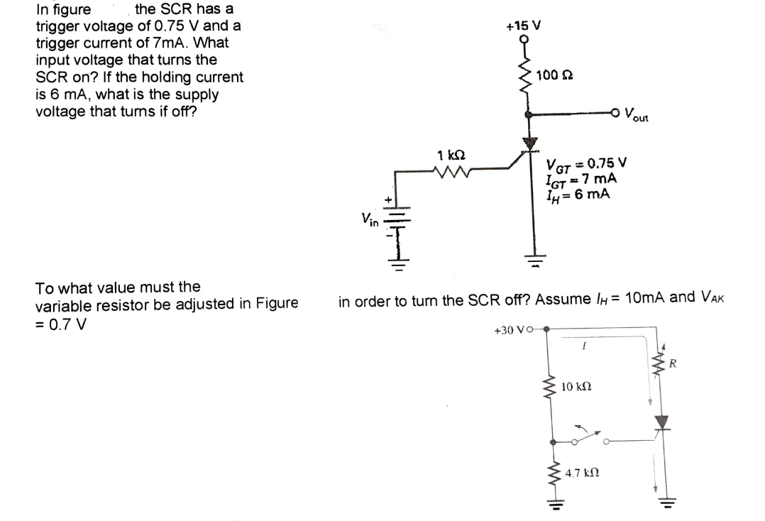 In figure
the SCR has a
trigger voltage of 0.75 V and a
trigger current of 7mA. What
input voltage that turns the
SCR on? If the holding current
is 6 mA, what is the supply
voltage that turns if off?
To what value must the
variable resistor be adjusted in Figure
= 0.7 V
Vin
JUH
1 KS2
+15 V
100 2
+30 VO
VGT = 0.75 V
IGT = 7 MA
IH= 6 mA
in order to turn the SCR off? Assume /H= 10mA and VAK
www
I
10 ΚΩ
ww
O V₂ out
4.7 ΚΩ
R