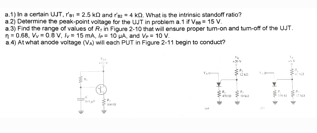 a.1) In a certain UJT, r'B₁ = 2.5 k and r'B2 = 4 k. What is the intrinsic standoff ratio?
a.2) Determine the peak-point voltage for the UJT in problem a.1 if VBB = 15 V.
a.3) Find the range of values of R₁ in Figure 2-10 that will ensure proper turn-on and turn-off of the UJT.
n = 0.68, Vv = 0.8 V, /v = 15 mA, Ip = 10 μA, and Vp = 10 V.
a.4) At what anode voltage (VA) will each PUT in Figure 2-11 begin to conduct?
+12 V
£₂
0.1 μF
H10
R₁
100 (2
VB
+20 V
R₂
12 KO
R₁
R₁
470 42 10 k
330 42
=
47 k