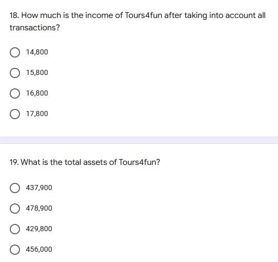 18. How much is the income of Tours4fun after taking into account all
transactions?
O 14,800
O 15,800
O 16,800
O 17,800
19. What is the total assets of Tours4fun?
437,900
478,900
O 429,800
O 456,000
