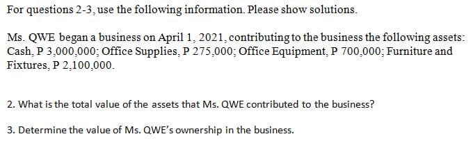 For questions 2-3, use the following information. Please show solutions.
Ms. QWE began a business on April 1, 2021, contributing to the business the following assets:
Cash, P 3,000,000; Office Supplies, P 275,000; Office Equipment, P 700,000; Furniture and
Fixtures, P 2,100,000.
2. What is the total value of the assets that Ms. QWE contributed to the business?
3. Determine the value of Ms. QWE's ownership in the business.
